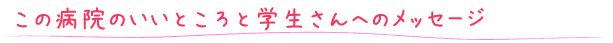 この病院のいいところと学生さんへのメッセージ